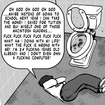 page 073: Peter lies collapsed on the floor of a restroom stall beside a filthy toilet. Balloon: “OH GOD OH GOD OH GOD ……MAYBE INSTEAD OF GOING TO SCHOOL NEXT YEAR I CAN TAKE THE MONEY I SAVED FOR TUITION AND BUY MYSELF ONE OF THOSE MACINTOSH QUADRAS….. FUCK FUCK FUCK FUCK FUCK WHAT AM I DOING WITH MY LIFE? WHAT THE FUCK IS WRONG WITH ME? I’M 24 FUCKING YEARS OLD ALREADY AND I DON’T EVEN OWN A FUCKING COMPUTER!”