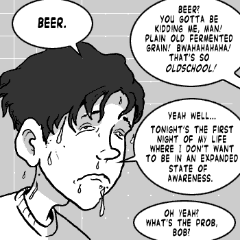 page 077: Peter, sweating and miserable, answers. Peter: “BEER.”; stranger: “BEER? YOU GOTTA BE KIDDING ME, MAN! PLAIN OLD FERMENTED GRAIN! BWAHAHAHAHA! THAT’S SO OLDSCHOOL!”; Peter: “YEAH WELL… TONIGHT’S THE FIRST NIGHT OF MY LIFE WHERE I DON’T WANT TO BE IN AN EXPANDED STATE OF AWARENESS.”; stranger: “OH YEAH? WHAT’S THE PROB, BOB?”