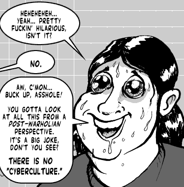 page 089: close-up of the sweating, wild-eyed Ludens. Balloons: “HEHEHEHEH… YEAH… PRETTY FUCKIN’ HILARIOUS, ISN’T IT?”; Peter: “NO.”; Ludens: “AW, C’MON… BUCK UP, ASSHOLE! YOU GOTTA LOOK AT ALL THIS FROM A POST-WARHOLIAN PERSPECTIVE. IT’S A BIG JOKE, DON’T YOU SEE? THERE IS NO ‘CYBERCULTURE.’”