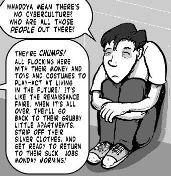 page 090: Peter sits hunched against the restroom wall, listening. Peter: “WHADDYA MEAN THERE’S NO CYBERCULTURE? WHO ARE ALL THOSE PEOPLE OUT THERE?”; Ludens: “THEY’RE CHUMPS! ALL FLOCKING HERE WITH THEIR MONEY AND TOYS AND COSTUMES TO PLAY-ACT AT LIVING IN THE FUTURE! IT’S LIKE THE RENAISSANCE FAIRE. WHEN IT’S ALL OVER, THEY’LL GO BACK TO THEIR GRUBBY LITTLE APARTMENTS, STRIP OFF THEIR SILVER CLOTHES, AND GET READY TO RETURN TO THEIR SUCK JOBS MONDAY MORNING!”