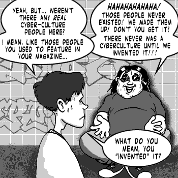 page 091: Ludens sprawls against the wall laughing at Peter. Peter: “YEAH, BUT… WEREN’T THERE ANY REAL CYBER-CULTURE PEOPLE HERE? I MEAN, LIKE THOSE PEOPLE YOU USED TO FEATURE IN YOUR MAGAZINE…”; Ludens: “HAHAHAHAHA! THOSE PEOPLE NEVER EXISTED! WE MADE THEM UP! DON’T YOU GET IT? THERE NEVER WAS A CYBERCULTURE UNTIL WE INVENTED IT!!!”; Peter: “WHAT DO YOU MEAN, YOU ‘INVENTED’ IT?”