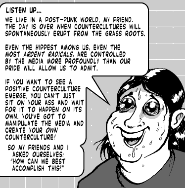 page 092: Ludens grins, sweat pouring, mid-lecture. Balloon: “LISTEN UP… WE LIVE IN A POST-PUNK WORLD, MY FRIEND. THE DAY IS OVER WHEN COUNTERCULTURES WILL SPONTANEOUSLY ERUPT FROM THE GRASS ROOTS. EVEN THE HIPPEST AMONG US, EVEN THE MOST ARDENT RADICALS, ARE CONTROLLED BY THE MEDIA MORE PROFOUNDLY THAN OUR PRIDE WILL ALLOW US TO ADMIT. IF YOU WANT TO SEE A POSITIVE COUNTERCULTURE EMERGE, YOU CAN’T JUST SIT ON YOUR ASS AND WAIT FOR IT TO HAPPEN ON ITS OWN. YOU’VE GOT TO MANIPULATE THE MEDIA AND CREATE YOUR OWN COUNTERCULTURE! SO MY FRIENDS AND I ASKED OURSELVES: ‘HOW CAN WE BEST ACCOMPLISH THIS?’”