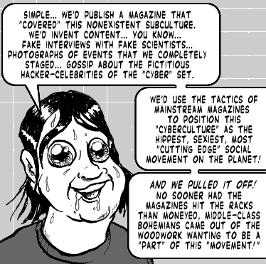 page 093: Ludens keeps talking, face slick with sweat. Balloons: “SIMPLE… WE’D PUBLISH A MAGAZINE THAT ‘COVERED’ THIS NONEXISTENT SUBCULTURE. WE’D INVENT CONTENT… YOU KNOW… FAKE INTERVIEWS WITH FAKE SCIENTISTS… PHOTOGRAPHS OF EVENTS THAT WE COMPLETELY STAGED… GOSSIP ABOUT THE FICTITIOUS HACKER-CELEBRITIES OF THE ‘CYBER’ SET.”; “WE’D USE THE TACTICS OF MAINSTREAM MAGAZINES TO POSITION THIS ‘CYBERCULTURE’ AS THE HIPPEST, SEXIEST, MOST ‘CUTTING EDGE’ SOCIAL MOVEMENT ON THE PLANET.”; “AND WE PULLED IT OFF! NO SOONER HAD THE MAGAZINES HIT THE RACKS THAN MONEYED, MIDDLE-CLASS BOHEMIANS CAME OUT OF THE WOODWORK WANTING TO BE A ‘PART’ OF THIS ‘MOVEMENT!’”