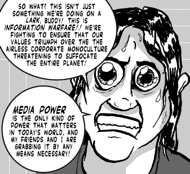 page 099: Ludens’ face fills the panel, eyes huge. Balloons: “SO WHAT? THIS ISN’T JUST SOMETHING WE’RE DOING ON A LARK, BUDDY! THIS IS INFORMATION WARFARE!! WE’RE FIGHTING TO ENSURE THAT OUR VALUES TRIUMPH OVER THE THE AIRLESS CORPORATE MONOCULTURE THREATENING TO SUFFOCATE THE ENTIRE PLANET!” and “MEDIA POWER IS THE ONLY KIND OF POWER THAT MATTERS IN TODAY’S WORLD, AND MY FRIENDS AND I ARE GRABBING IT BY ANY MEANS NECESSARY!”