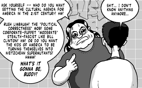 page 100: Ludens jabs a thumb at himself while Peter, seen from behind, wilts. Ludens: “ASK YOURSELF — WHO DO YOU WANT SETTING THE CULTURAL AGENDA FOR AMERICA IN THE 21ST CENTURY? HM? RUSH LIMBAUGH? THE ‘POLITICAL CORRECTNESS’ MOB? SOME CORPORATE-PUPPET ‘MODERATE’ STEALTH-FASCIST LIKE BILL CLINTON? HM? OR DO YOU WANT THE KIDS OF AMERICA TO BE TURNING THEMSELVES INTO NIETZSCHEAN SUPERMUTANTS? HMMM? WHAT’S IT GONNA BE, BUDDY?”; Peter: “SHIT… I DON’T KNOW ANYTHING ANYMORE…”