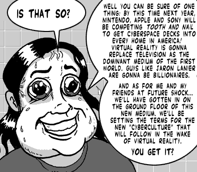 page 101: Ludens beams, sweating. Peter: “IS THAT SO?”; Ludens: “WELL YOU CAN BE SURE OF ONE THING: BY THIS TIME NEXT YEAR, NINTENDO, APPLE AND SONY WILL BE COMPETING TOOTH AND NAIL TO GET CYBERSPACE DECKS INTO EVERY HOME IN AMERICA! VIRTUAL REALITY IS GONNA REPLACE TELEVISION AS THE DOMINANT MEDIUM OF THE FIRST WORLD. GUYS LIKE JARON LANIER ARE GONNA BE BILLIONAIRES. AND AS FOR ME AND MY FRIENDS AT FUTURE SHOCK… WE’LL HAVE GOTTEN IN ON THE GROUND FLOOR OF THIS NEW MEDIUM. WE’LL BE SETTING THE TERMS FOR THE NEW ‘CYBERCULTURE’ THAT WILL FOLLOW IN THE WAKE OF VIRTUAL REALITY. YOU GET IT?”