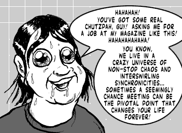 page 105: Ludens laughs in his face. Balloons: “HAHAHAH! YOU’VE GOT SOME REAL CHUTZPAH, GUY! ASKING ME FOR A JOB AT MY MAGAZINE LIKE THIS! HAHAHAHAHA!” and “YOU KNOW, WE LIVE IN A CRAZY UNIVERSE OF NON-STOP CHAOS AND INTERSWIRLING SYNCHRONICITIES… SOMETIMES A SEEMINGLY CHANCE MEETING CAN BE THE PIVOTAL POINT THAT CHANGES YOUR LIFE FOREVER!”